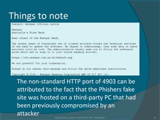 Things to note
 The non-standard HTTP port of 4903 can be
attributed to the fact that the Phishers fake
site was hosted on a third-party PC that had
been previously compromised by an
attacker Rushdi Shams, Lecturer, Dept of CSE, KUET, Bangladesh 22
 