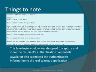 Things to note
 This fake login window was designed to capture and
store the recipient’s authentication credentials
 JavaScript also submitted the authentication
information to the real Westpac application
Rushdi Shams, Lecturer, Dept of CSE, KUET, Bangladesh 24
 