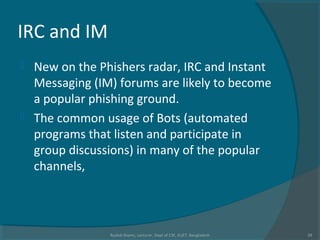 IRC and IM
 New on the Phishers radar, IRC and Instant
Messaging (IM) forums are likely to become
a popular phishing ground.
 The common usage of Bots (automated
programs that listen and participate in
group discussions) in many of the popular
channels,
Rushdi Shams, Lecturer, Dept of CSE, KUET, Bangladesh 28
 
