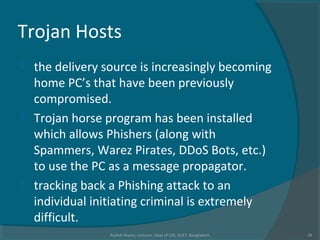 Trojan Hosts
 the delivery source is increasingly becoming
home PC’s that have been previously
compromised.
 Trojan horse program has been installed
which allows Phishers (along with
Spammers, Warez Pirates, DDoS Bots, etc.)
to use the PC as a message propagator.
 tracking back a Phishing attack to an
individual initiating criminal is extremely
difficult.
Rushdi Shams, Lecturer, Dept of CSE, KUET, Bangladesh 29
 