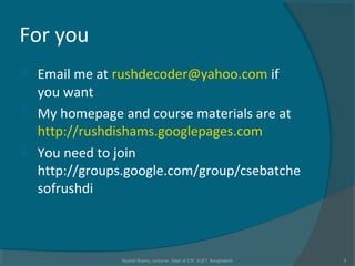 For you
 Email me at rushdecoder@yahoo.com if
you want
 My homepage and course materials are at
http://rushdishams.googlepages.com
 You need to join
http://groups.google.com/group/csebatche
sofrushdi
Rushdi Shams, Lecturer, Dept of CSE, KUET, Bangladesh 3
 