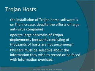 Trojan Hosts
 the installation of Trojan horse software is
on the increase, despite the efforts of large
anti-virus companies.
 operate large networks of Trojan
deployments (networks consisting of
thousands of hosts are not uncommon)
 Phishers must be selective about the
information they wish to record or be faced
with information overload.
Rushdi Shams, Lecturer, Dept of CSE, KUET, Bangladesh 30
 