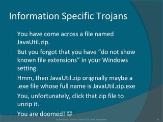 Information Specific Trojans
 You have come across a file named
JavaUtil.zip.
 But you forgot that you have “do not show
known file extensions” in your Windows
setting.
 Hmm, then JavaUtil.zip originally maybe a
.exe file whose full name is JavaUtil.zip.exe
 You, unfortunately, click that zip file to
unzip it.
 You are doomed! 
Rushdi Shams, Lecturer, Dept of CSE, KUET, Bangladesh 31
 