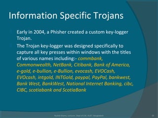 Information Specific Trojans
 Early in 2004, a Phisher created a custom key-logger
Trojan.
 The Trojan key-logger was designed specifically to
capture all key presses within windows with the titles
of various names including:- commbank,
Commonwealth, NetBank, Citibank, Bank of America,
e-gold, e-bullion, e-Bullion, evocash, EVOCash,
EVOcash, intgold, INTGold, paypal, PayPal, bankwest,
Bank West, BankWest, National Internet Banking, cibc,
CIBC, scotiabank and ScotiaBank
Rushdi Shams, Lecturer, Dept of CSE, KUET, Bangladesh 32
 