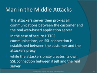 Man in the Middle Attacks
 The attackers server then proxies all
communications between the customer and
the real web-based application server
 In the case of secure HTTPS
communications, an SSL connection is
established between the customer and the
attackers proxy
 while the attackers proxy creates its own
SSL connection between itself and the real
server.
Rushdi Shams, Lecturer, Dept of CSE, KUET, Bangladesh 35
 