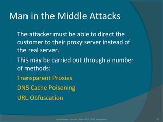 Man in the Middle Attacks
 The attacker must be able to direct the
customer to their proxy server instead of
the real server.
 This may be carried out through a number
of methods:
 Transparent Proxies
 DNS Cache Poisoning
 URL Obfuscation
Rushdi Shams, Lecturer, Dept of CSE, KUET, Bangladesh 37
 