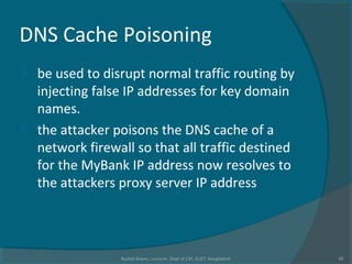 DNS Cache Poisoning
 be used to disrupt normal traffic routing by
injecting false IP addresses for key domain
names.
 the attacker poisons the DNS cache of a
network firewall so that all traffic destined
for the MyBank IP address now resolves to
the attackers proxy server IP address
Rushdi Shams, Lecturer, Dept of CSE, KUET, Bangladesh 39
 