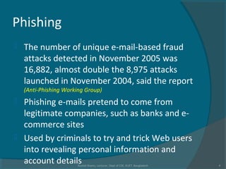 Phishing
 The number of unique e-mail-based fraud
attacks detected in November 2005 was
16,882, almost double the 8,975 attacks
launched in November 2004, said the report
(Anti-Phishing Working Group)
 Phishing e-mails pretend to come from
legitimate companies, such as banks and e-
commerce sites
 Used by criminals to try and trick Web users
into revealing personal information and
account detailsRushdi Shams, Lecturer, Dept of CSE, KUET, Bangladesh 4
 