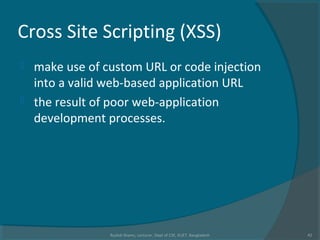 Cross Site Scripting (XSS)
 make use of custom URL or code injection
into a valid web-based application URL
 the result of poor web-application
development processes.
Rushdi Shams, Lecturer, Dept of CSE, KUET, Bangladesh 42
 