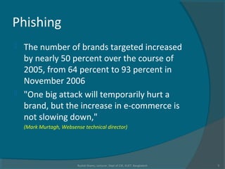 Phishing
 The number of brands targeted increased
by nearly 50 percent over the course of
2005, from 64 percent to 93 percent in
November 2006
 "One big attack will temporarily hurt a
brand, but the increase in e-commerce is
not slowing down,"
(Mark Murtagh, Websense technical director)
Rushdi Shams, Lecturer, Dept of CSE, KUET, Bangladesh 5
 