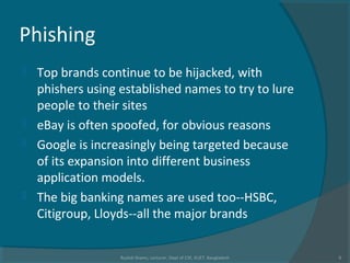 Phishing
 Top brands continue to be hijacked, with
phishers using established names to try to lure
people to their sites
 eBay is often spoofed, for obvious reasons
 Google is increasingly being targeted because
of its expansion into different business
application models.
 The big banking names are used too--HSBC,
Citigroup, Lloyds--all the major brands
Rushdi Shams, Lecturer, Dept of CSE, KUET, Bangladesh 6
 