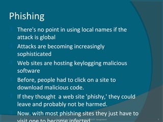 Phishing
 There's no point in using local names if the
attack is global
 Attacks are becoming increasingly
sophisticated
 Web sites are hosting keylogging malicious
software
 Before, people had to click on a site to
download malicious code.
 If they thought a web site 'phishy,' they could
leave and probably not be harmed.
 Now. with most phishing sites they just have to
Rushdi Shams, Lecturer, Dept of CSE, KUET, Bangladesh 7
 