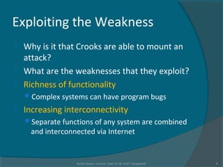 Exploiting the Weakness
 Why is it that Crooks are able to mount an
attack?
 What are the weaknesses that they exploit?
 Richness of functionality
Complex systems can have program bugs
 Increasing interconnectivity
Separate functions of any system are combined
and interconnected via Internet
Rushdi Shams, Lecturer, Dept of CSE, KUET, Bangladesh 9
 