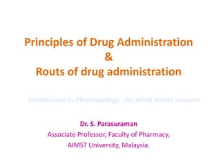 Principles of Drug Administration
&
Routs of drug administration
Dr. S. Parasuraman
Associate Professor, Faculty of Pharmacy,
AIMST University, Malaysia.
Introduction to Pharmacology - for allied health sciences
 