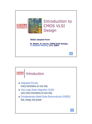 Introduction to
                     CMOS VLSI
                     Design

        Slides adapted from:

        N. Weste, D. Harris, CMOS VLSI Design,
        © Addison-Wesley, 3/e, 2004



                                                 1




     Introduction

Integrated Circuits:
many transistors on one chip
Very Large Scale Integration (VLSI):
very many transistors on one chip
Complementary Metal Oxide Semiconductor (CMOS):
fast, cheap, low power


                                                     2




                                                         1
 