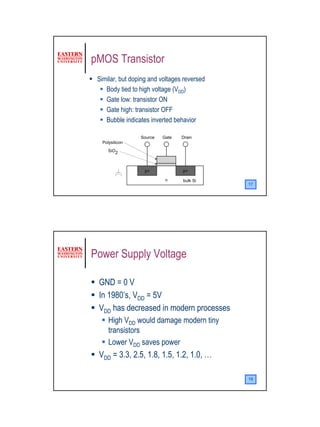 pMOS Transistor
 Similar, but doping and voltages reversed
    Body tied to high voltage (VDD)
    Gate low: transistor ON
    Gate high: transistor OFF
    Bubble indicates inverted behavior

                 Source   Gate   Drain
  Polysilicon
     SiO2



                   p+            p+

                           n     bulk Si
                                             17




Power Supply Voltage

 GND = 0 V
 In 1980’s, VDD = 5V
 VDD has decreased in modern processes
     High VDD would damage modern tiny
     transistors
     Lower VDD saves power
 VDD = 3.3, 2.5, 1.8, 1.5, 1.2, 1.0, …

                                             18




                                                  9
 