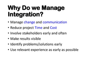 Why Do we Manage
Integration?
• Manage change and communication
• Reduce project Time and Cost
• Involve stakeholders early and often
• Make results visible
• Identify problems/solutions early
• Use relevant experience as early as possible
 