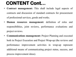 • Contract management: This shall include legal aspects of
contracts and discussion of standard contracts for procurement
of professional services, goods and works.
• Human resources management: definition of roles and
responsibilities, joint reviews, performance evaluations and
project reviews.
• Communications management: Project Planning and executed
both in Project Execution and Project Wrap-up (the reviews and
performance improvement activities in wrap-up represent
additional means of communicating project status, success, and
process improvement ideas).
CONTENT Cont…
 