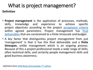 What is project management?
Definition
• Project management is the application of processes, methods,
skills, knowledge and experience to achieve specific
project objectives according to the project acceptance criteria
within agreed parameters. Project management has final
deliverables that are constrained to a finite timescale and budget.
• A key factor that distinguishes project management from just
'management' is that it has this final deliverable and a finite
timespan, unlike management which is an ongoing process.
Because of this a project professional needs a wide range of skills;
often technical skills, and certainly people management skills and
good business awareness.
Definition from APM Body of Knowledge 7th edition
 
