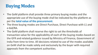 Buying Modes
• The GeM platform shall provide three primary buying modes and the
appropriate use of the buying mode shall be indicated by the platform as
per the total value of the procurement.
• The three buying modes are Direct Purchase, Direct Purchase with L1 and
e-bid/RA.
• The GeM platform shall reserve the right to set the thresholds of
transaction value for the applicability of each of the buying modes based on
the GFR and related guidance issued by Ministry of Finance, Government of
India from time to time. All decisions related to use of the modes available
on GeM shall be made solely and exclusively by the buyer with required
approvals from the competent authorities.
 