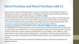 Direct Purchase and Direct Purchase with L1
• Direct Purchase mode shall be allowed for low value transactions and shall allow the buyer to
directly procure from any available seller on GeM that meets the requisite quality, specification
and delivery period as specified by the buyer. ( UPTO Rs. 25000)
• The Direct Purchase with L1 mode shall be allowed for mid value transactions and shall allow the
buyer to directly procure from the L1 seller after comparing all available sellers on the platform
that meet the requisite quality, specification and delivery period as specified by the buyer. The
comparison must be made between goods/services of at least three different
manufacturers/OEMs and three different sellers. (above Rs. 25000 to up to Rs. 5,00,000/-)
• The GeM platform shall provide buyers with a robust search and filter functionality to enable them
to specify their exact requirements. It shall also provide the buyer with the functionality to exercise
purchase preference in these modes by providing filters such as Make in India, MSE etc. as per
extant Government of India policies and guidelines. The platform shall also recommend buyers to
purchase from sellers meeting local content/MSE when the prices are comparable with the market
L1 price.
• These modes shall allow buyers to make time efficient purchases and have strict delivery and
payment timelines.
 