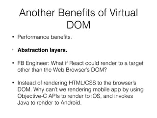 Another Benefits of Virtual
DOM
• Performance benefits.
• Abstraction layers.
• FB Engineer: What if React could render to a target
other than the Web Browser’s DOM?
• Instead of rendering HTML/CSS to the browser’s
DOM. Why can’t we rendering mobile app by using
Objective-C APIs to render to iOS, and invokes
Java to render to Android.
 