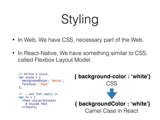 Styling
• In Web, We have CSS, necessary part of the Web.
• In React-Native, We have something similar to CSS,
called Flexbox Layout Model.
{ background-color : ‘white’}
{ backgroundColor : ‘white’}
CSS
Camel Case in React
 