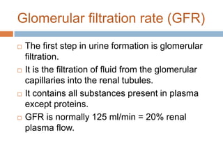Glomerular filtration rate (GFR)
 The first step in urine formation is glomerular
filtration.
 It is the filtration of fluid from the glomerular
capillaries into the renal tubules.
 It contains all substances present in plasma
except proteins.
 GFR is normally 125 ml/min = 20% renal
plasma flow.
 