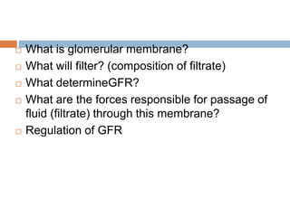  What is glomerular membrane?
 What will filter? (composition of filtrate)
 What determineGFR?
 What are the forces responsible for passage of
fluid (filtrate) through this membrane?
 Regulation of GFR
 