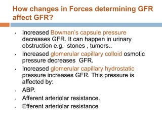 How changes in Forces determining GFR
affect GFR?
• Increased Bowman’s capsule pressure
decreases GFR. It can happen in urinary
obstruction e.g. stones , tumors..
• Increased glomerular capillary colloid osmotic
pressure decreases GFR.
• Increased glomerular capillary hydrostatic
pressure increases GFR. This pressure is
affected by:
- ABP.
- Afferent arteriolar resistance.
- Efferent arteriolar resistance
 