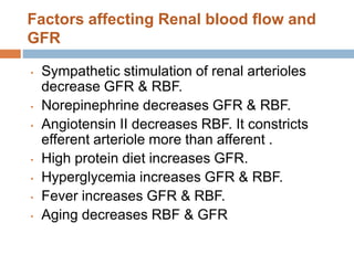 Factors affecting Renal blood flow and
GFR
• Sympathetic stimulation of renal arterioles
decrease GFR & RBF.
• Norepinephrine decreases GFR & RBF.
• Angiotensin II decreases RBF. It constricts
efferent arteriole more than afferent .
• High protein diet increases GFR.
• Hyperglycemia increases GFR & RBF.
• Fever increases GFR & RBF.
• Aging decreases RBF & GFR
 