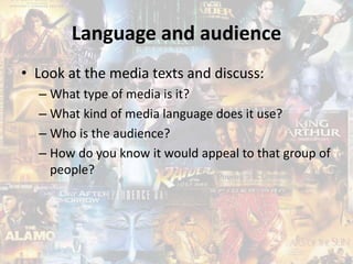 Language and audience
• Look at the media texts and discuss:
– What type of media is it?
– What kind of media language does it use?
– Who is the audience?
– How do you know it would appeal to that group of
people?
 