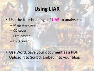 Using LIAR
• Use the four headings of LIAR to analyse a:
– Magazine cover
– CD cover
– Film poster
– DVD cover
• Use Word. Save your document as a PDF.
Upload it to Scribd. Embed into your blog.
 