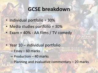 GCSE breakdown
• Individual portfolio = 30%
• Media studies portfolio = 30%
• Exam = 40% - AA films / TV comedy
• Year 10 – individual portfolio
– Essay – 60 marks
– Production – 40 marks
– Planning and evaluative commentary – 20 marks
 