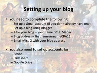 Setting up your blog
• You need to complete the following:
– Set up a Gmail account (if you don’t already have one)
– Set up a blog using Blogger
– Title your blog – your name GCSE Media
– Blog address – firstnamesurnameCBA15
– Email Miss G with your blog address
• You also need to set up accounts for:
– Scribd
– Slideshare
– Google Drive
 