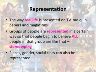 Representation
• The way real life is presented on TV, radio, in
papers and magazines
• Groups of people are represented in a certain
way so that people begin to believe ALL
people in that group are like that –
stereotyping
• Places, gender, social class can also be
represented
 