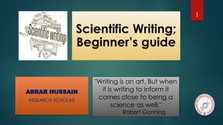 Scientific Writing;
Beginner’s guide
"Writing is an art. But when
it is writing to inform it
comes close to being a
science as well."
Robert Gunning
ABRAR HUSSAIN
RESEARCH SCHOLAR
1
 