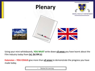 Plenary
Using your mini-whiteboards, YOU MUST write down x3 areas you have learnt about the
Film Industry today from (a), (b) OR (c)
Extension – YOU COULD give more than x3 areas to demonstrate the progress you have
made today.
• Review the Learning.
 