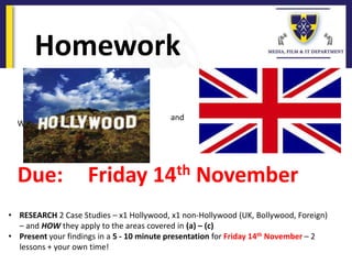 Homework
Work
Due: Friday 14th November
and
• RESEARCH 2 Case Studies – x1 Hollywood, x1 non-Hollywood (UK, Bollywood, Foreign)
– and HOW they apply to the areas covered in (a) – (c)
• Present your findings in a 5 - 10 minute presentation for Friday 14th November – 2
lessons + your own time!
 
