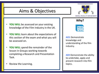 Why?
Aims & Objectives
• YOU WILL be assessed on your existing
knowledge of the Film Industry in the UK.
• YOU WILL learn about the expectations of
this section of the exam and what you will
be assessed on.
• YOU WILL spend the remainder of the
lesson in Groups working towards
completing a Research and Presentation
Task.
• Review the Learning.
AO1 Demonstrate
knowledge and
understanding of the film
industry.
A04 Demonstrate the ability
to undertake, apply and
present research into film
topics.
 