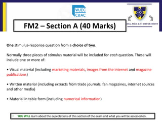 • YOU WILL learn about the expectations of this section of the exam and what you will be assessed on.
FM2 – Section A (40 Marks)
One stimulus-response question from a choice of two.
Normally three pieces of stimulus material will be included for each question. These will
include one or more of:
• Visual material (including marketing materials, images from the internet and magazine
publications)
• Written material (including extracts from trade journals, fan magazines, internet sources
and other media)
• Material in table form (including numerical information)
 