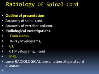 Radiology Of Spinal Cord
 Outline of presentation:
 Anatomy of spinal cord.
 Anatomy of vertebral column.
 Radiological Investigations.
 Plain X-rays,
 X-Ray Myelograms,
 CT,
 CT Myelograms, and
 MRI.
 some RADIOLOGICAL presentation of spinal cord
diseases.

 