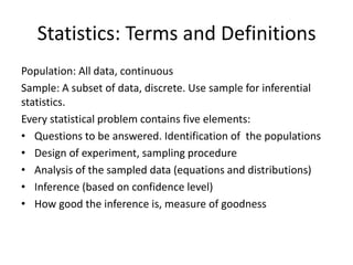 Statistics: Terms and Definitions 
Population: All data, continuous 
Sample: A subset of data, discrete. Use sample for inferential statistics. 
Every statistical problem contains five elements: 
•Questions to be answered. Identification of the populations 
•Design of experiment, sampling procedure 
•Analysis of the sampled data (equations and distributions) 
•Inference (based on confidence level) 
•How good the inference is, measure of goodness 
 