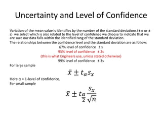 Uncertainty and Level of Confidence 
Variation of the mean value is identifies by the number of the standard deviations (± σ or ± s) we select which is also related to the level of confidence we choose to indicate that we are sure our data falls within the identified rang of the standard deviation. 
The relationships between the confidence level and the standard deviation are as follow: 
67% level of confidence ± s 
95% level of confidence ± 2s 
(this is what Engineers use, unless stated otherwise) 
99% level of confidence ± 3s 
For large sample 푥 ±푡훼푠푥 
Here α = 1-level of confidence. 
For small sample 푥 ±푡훼 2 푠푥 푛 
 