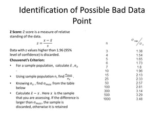 Identification of Possible Bad Data Point 
Z Score: Z score is a measure of relative standing of the data. 
푧= 푥−푥 푠 
Data with z values higher than 1.96 (95% level of confidence) is discarded. 
Chouvenet’s Criterion: 
•For a sample population, calculate 푥 ,σ푥 . 
•Using sample population n, find σ푚푎푥 σ푥 . 
•Knowing σ푥 , find σ푚푎푥 from the table below 
•Calculate 푥 −푥 . Here 푥 is the sample that you are assessing. If the difference is larger than σ푚푎푥, the sample is discarded, otherwise it is retained 
. 
 