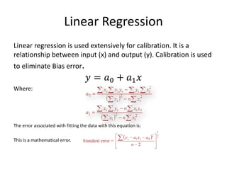 Linear Regression 
Linear regression is used extensively for calibration. It is a relationship between input (x) and output (y). Calibration is used to eliminate Bias error. 
푦=푎0+푎1푥 
Where: 
The error associated with fitting the data with this equation is: 
This is a mathematical error. 
 