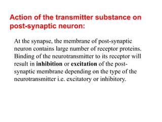 Action of the transmitter substance on
post-synaptic neuron:
At the synapse, the membrane of post-synaptic
neuron contains large number of receptor proteins.
Binding of the neurotransmitter to its receptor will
result in inhibition or excitation of the post-
synaptic membrane depending on the type of the
neurotransmitter i.e. excitatory or inhibitory.
 