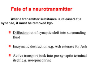Fate of a neurotransmitter
After a transmitter substance is released at a
synapse, it must be removed by:-
Diffusion out of synaptic cleft into surrounding
fluid
Enzymatic destruction e.g. Ach esterase for Ach
Active transport back into pre-synaptic terminal
itself e.g. norepinephrine
 