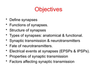 Objectives
• Define synapses
• Functions of synapses.
• Structure of synapses
• Types of synapses: anatomical & functional.
• Synaptic transmission & neurotransmitters
• Fate of neurotransmitters.
• Electrical events at synapses (EPSPs & IPSPs).
• Properties of synaptic transmission
• Factors affecting synaptic transmission
 